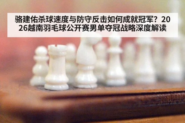 骆建佑杀球速度与防守反击如何成就冠军?2026越南羽毛球公开赛男单夺冠战略深度解读